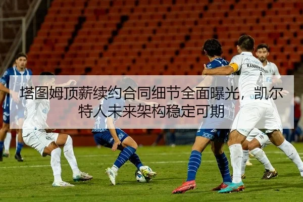 塔图姆顶薪续约合同细节全面曝光，凯尔特人未来架构稳定可期